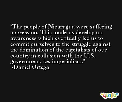 The people of Nicaragua were suffering oppression. This made us develop an awareness which eventually led us to commit ourselves to the struggle against the domination of the capitalists of our country in collusion with the U.S. government, i.e. imperialism. -Daniel Ortega