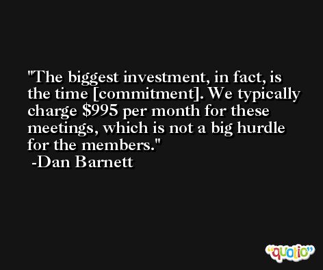 The biggest investment, in fact, is the time [commitment]. We typically charge $995 per month for these meetings, which is not a big hurdle for the members. -Dan Barnett