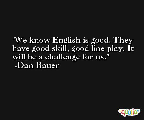 We know English is good. They have good skill, good line play. It will be a challenge for us. -Dan Bauer