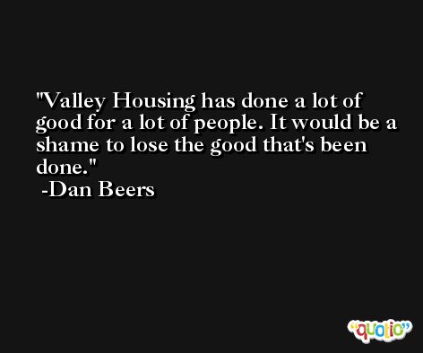 Valley Housing has done a lot of good for a lot of people. It would be a shame to lose the good that's been done. -Dan Beers