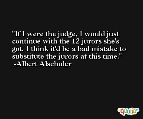 If I were the judge, I would just continue with the 12 jurors she's got. I think it'd be a bad mistake to substitute the jurors at this time. -Albert Alschuler