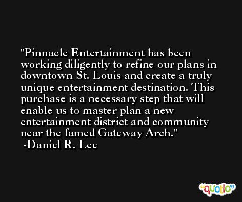 Pinnacle Entertainment has been working diligently to refine our plans in downtown St. Louis and create a truly unique entertainment destination. This purchase is a necessary step that will enable us to master plan a new entertainment district and community near the famed Gateway Arch. -Daniel R. Lee
