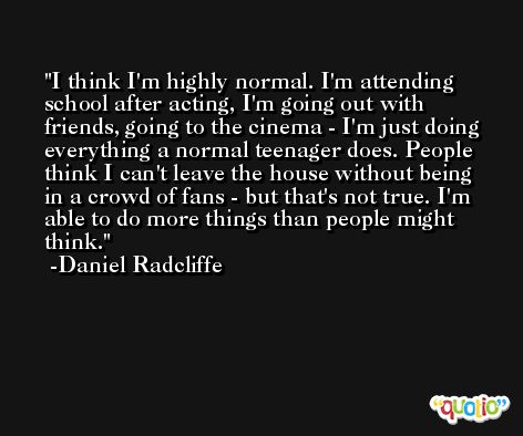 I think I'm highly normal. I'm attending school after acting, I'm going out with friends, going to the cinema - I'm just doing everything a normal teenager does. People think I can't leave the house without being in a crowd of fans - but that's not true. I'm able to do more things than people might think. -Daniel Radcliffe