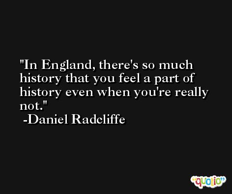 In England, there's so much history that you feel a part of history even when you're really not. -Daniel Radcliffe