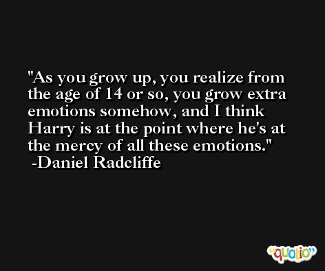 As you grow up, you realize from the age of 14 or so, you grow extra emotions somehow, and I think Harry is at the point where he's at the mercy of all these emotions. -Daniel Radcliffe