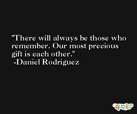 There will always be those who remember. Our most precious gift is each other. -Daniel Rodriguez
