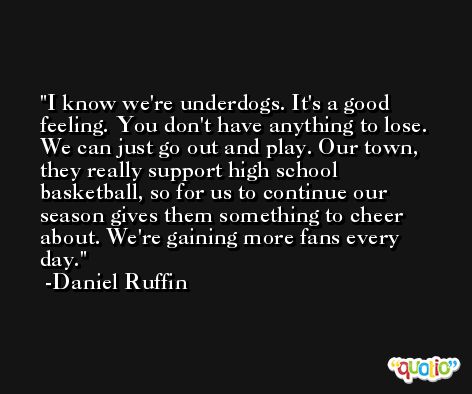 I know we're underdogs. It's a good feeling. You don't have anything to lose. We can just go out and play. Our town, they really support high school basketball, so for us to continue our season gives them something to cheer about. We're gaining more fans every day. -Daniel Ruffin