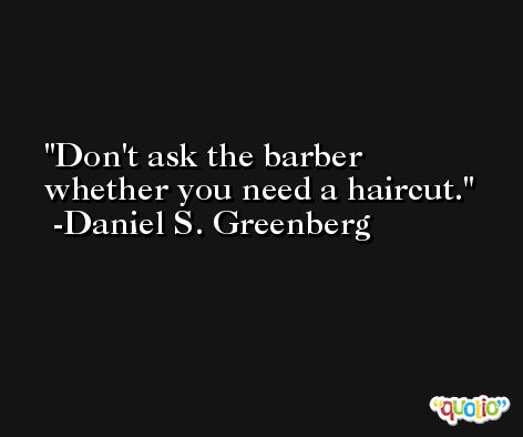 Don't ask the barber whether you need a haircut. -Daniel S. Greenberg