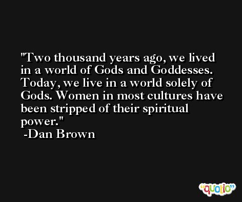 Two thousand years ago, we lived in a world of Gods and Goddesses. Today, we live in a world solely of Gods. Women in most cultures have been stripped of their spiritual power. -Dan Brown