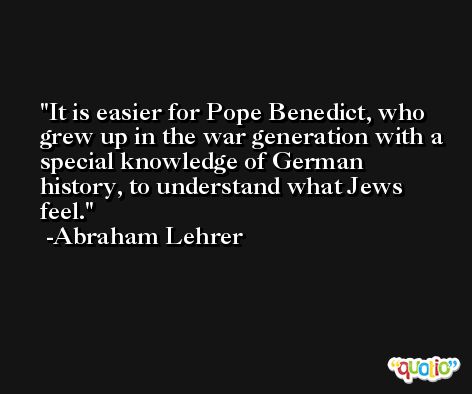 It is easier for Pope Benedict, who grew up in the war generation with a special knowledge of German history, to understand what Jews feel. -Abraham Lehrer