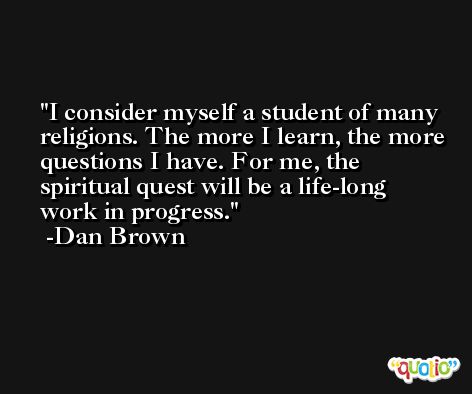 I consider myself a student of many religions. The more I learn, the more questions I have. For me, the spiritual quest will be a life-long work in progress. -Dan Brown