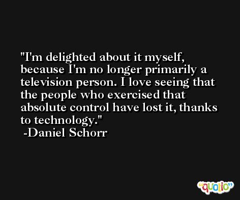 I'm delighted about it myself, because I'm no longer primarily a television person. I love seeing that the people who exercised that absolute control have lost it, thanks to technology. -Daniel Schorr