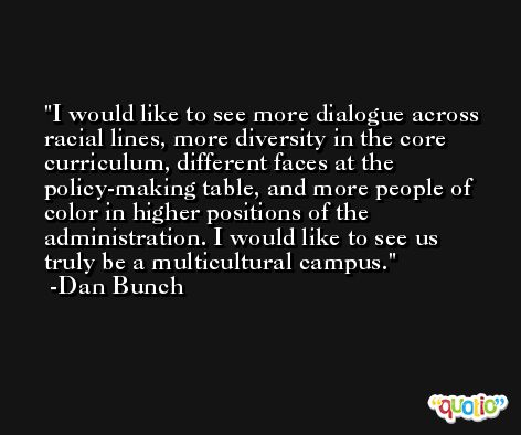 I would like to see more dialogue across racial lines, more diversity in the core curriculum, different faces at the policy-making table, and more people of color in higher positions of the administration. I would like to see us truly be a multicultural campus. -Dan Bunch