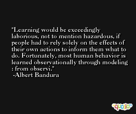 Learning would be exceedingly laborious, not to mention hazardous, if people had to rely solely on the effects of their own actions to inform them what to do. Fortunately, most human behavior is learned observationally through modeling : from observi. -Albert Bandura