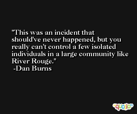 This was an incident that should've never happened, but you really can't control a few isolated individuals in a large community like River Rouge. -Dan Burns