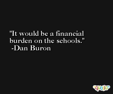 It would be a financial burden on the schools. -Dan Buron