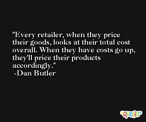 Every retailer, when they price their goods, looks at their total cost overall. When they have costs go up, they'll price their products accordingly. -Dan Butler