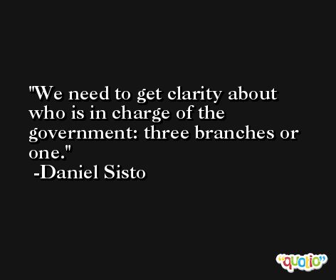 We need to get clarity about who is in charge of the government: three branches or one. -Daniel Sisto