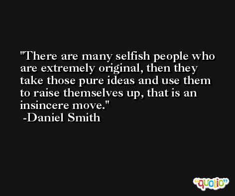 There are many selfish people who are extremely original, then they take those pure ideas and use them to raise themselves up, that is an insincere move. -Daniel Smith