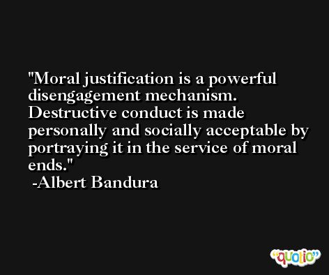 Moral justification is a powerful disengagement mechanism. Destructive conduct is made personally and socially acceptable by portraying it in the service of moral ends. -Albert Bandura