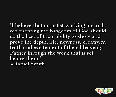 I believe that an artist working for and representing the Kingdom of God should do the best of their ability to show and prove the depth, life, newness, creativity, truth and excitement of their Heavenly Father through the work that is set before them. -Daniel Smith