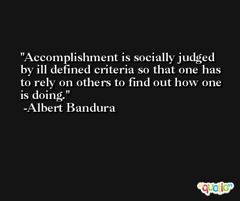 Accomplishment is socially judged by ill defined criteria so that one has to rely on others to find out how one is doing. -Albert Bandura