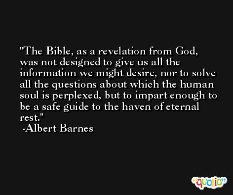 The Bible, as a revelation from God, was not designed to give us all the information we might desire, nor to solve all the questions about which the human soul is perplexed, but to impart enough to be a safe guide to the haven of eternal rest. -Albert Barnes