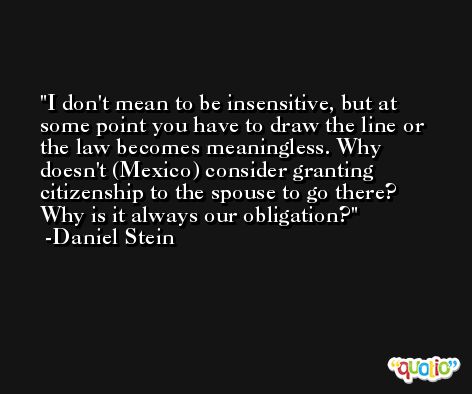 I don't mean to be insensitive, but at some point you have to draw the line or the law becomes meaningless. Why doesn't (Mexico) consider granting citizenship to the spouse to go there? Why is it always our obligation? -Daniel Stein