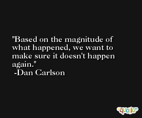 Based on the magnitude of what happened, we want to make sure it doesn't happen again. -Dan Carlson