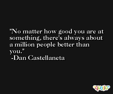 No matter how good you are at something, there's always about a million people better than you. -Dan Castellaneta