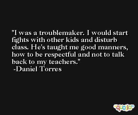 I was a troublemaker. I would start fights with other kids and disturb class. He's taught me good manners, how to be respectful and not to talk back to my teachers. -Daniel Torres