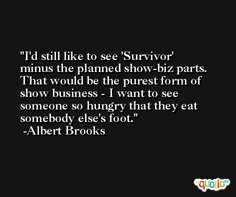 I'd still like to see 'Survivor' minus the planned show-biz parts. That would be the purest form of show business - I want to see someone so hungry that they eat somebody else's foot. -Albert Brooks