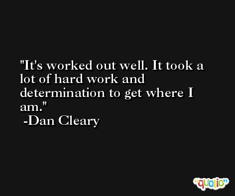 It's worked out well. It took a lot of hard work and determination to get where I am. -Dan Cleary