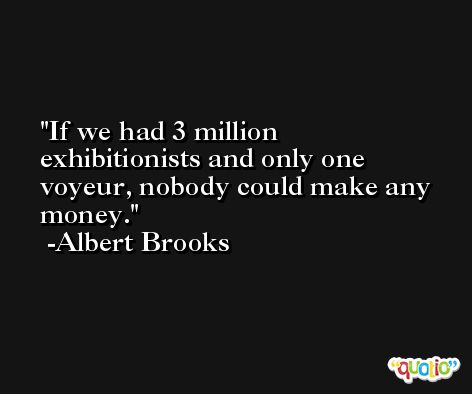 If we had 3 million exhibitionists and only one voyeur, nobody could make any money. -Albert Brooks