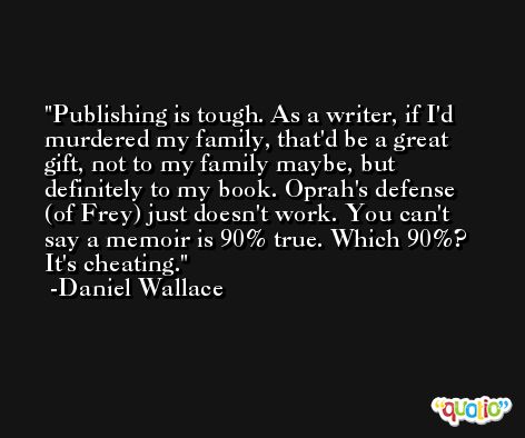 Publishing is tough. As a writer, if I'd murdered my family, that'd be a great gift, not to my family maybe, but definitely to my book. Oprah's defense (of Frey) just doesn't work. You can't say a memoir is 90% true. Which 90%? It's cheating. -Daniel Wallace