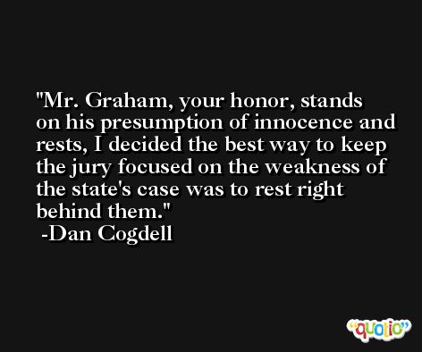 Mr. Graham, your honor, stands on his presumption of innocence and rests, I decided the best way to keep the jury focused on the weakness of the state's case was to rest right behind them. -Dan Cogdell