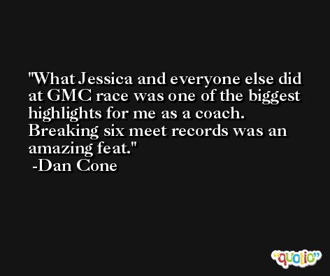 What Jessica and everyone else did at GMC race was one of the biggest highlights for me as a coach. Breaking six meet records was an amazing feat. -Dan Cone