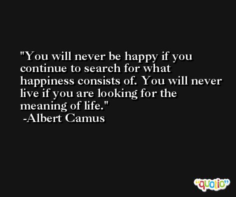 You will never be happy if you continue to search for what happiness consists of. You will never live if you are looking for the meaning of life. -Albert Camus