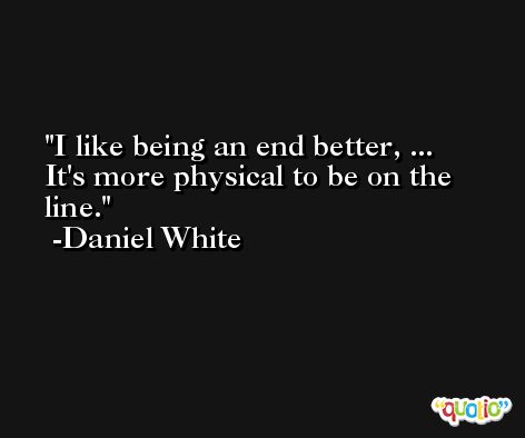 I like being an end better, ... It's more physical to be on the line. -Daniel White