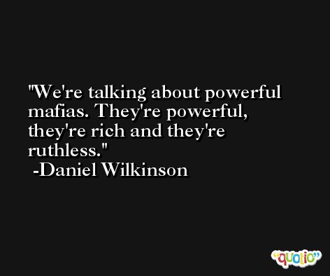 We're talking about powerful mafias. They're powerful, they're rich and they're ruthless. -Daniel Wilkinson