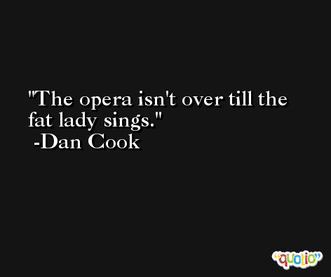 The opera isn't over till the fat lady sings. -Dan Cook