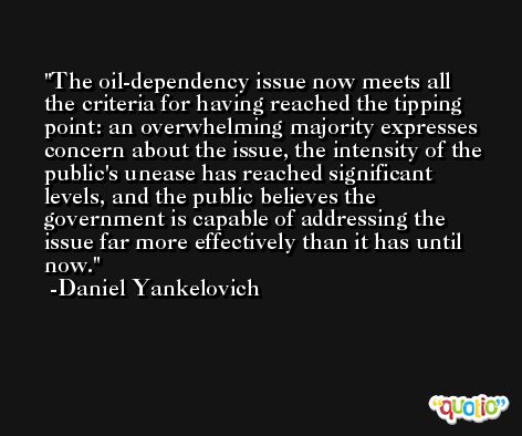 The oil-dependency issue now meets all the criteria for having reached the tipping point: an overwhelming majority expresses concern about the issue, the intensity of the public's unease has reached significant levels, and the public believes the government is capable of addressing the issue far more effectively than it has until now. -Daniel Yankelovich