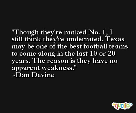 Though they're ranked No. 1, I still think they're underrated. Texas may be one of the best football teams to come along in the last 10 or 20 years. The reason is they have no apparent weakness. -Dan Devine
