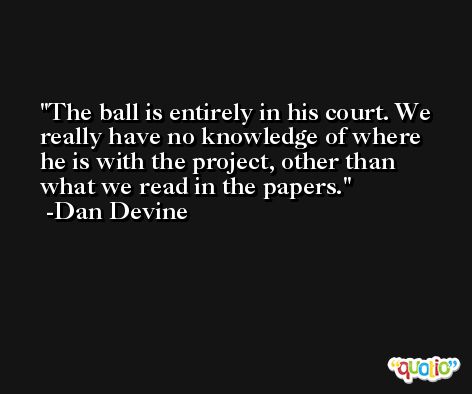 The ball is entirely in his court. We really have no knowledge of where he is with the project, other than what we read in the papers. -Dan Devine