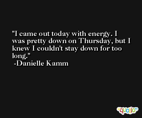 I came out today with energy. I was pretty down on Thursday, but I knew I couldn't stay down for too long. -Danielle Kamm