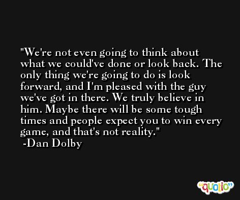 We're not even going to think about what we could've done or look back. The only thing we're going to do is look forward, and I'm pleased with the guy we've got in there. We truly believe in him. Maybe there will be some tough times and people expect you to win every game, and that's not reality. -Dan Dolby