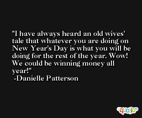 I have always heard an old wives' tale that whatever you are doing on New Year's Day is what you will be doing for the rest of the year. Wow! We could be winning money all year! -Danielle Patterson