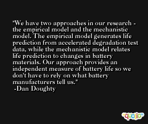 We have two approaches in our research - the empirical model and the mechanistic model. The empirical model generates life prediction from accelerated degradation test data, while the mechanistic model relates life prediction to changes in battery materials. Our approach provides an independent measure of battery life so we don't have to rely on what battery manufacturers tell us. -Dan Doughty