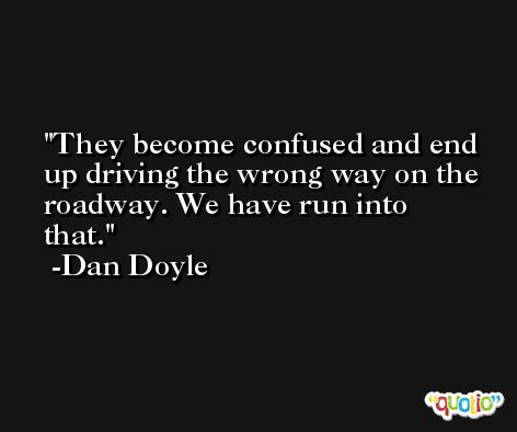 They become confused and end up driving the wrong way on the roadway. We have run into that. -Dan Doyle