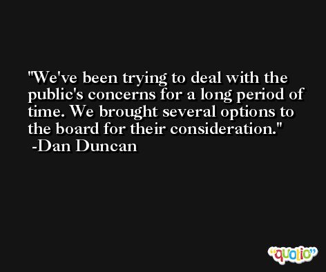 We've been trying to deal with the public's concerns for a long period of time. We brought several options to the board for their consideration. -Dan Duncan